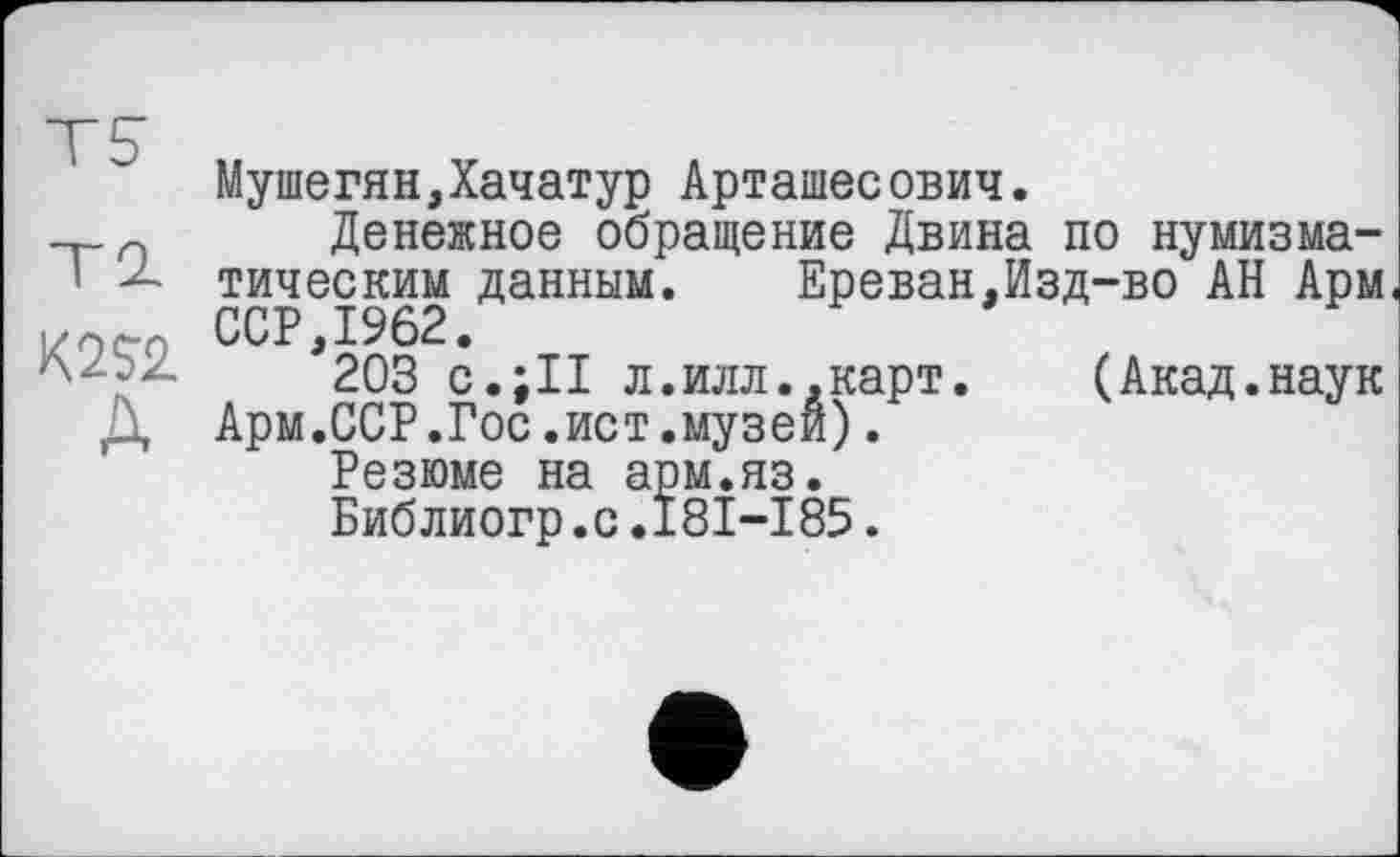 ﻿Мушегян,Хачатур Арташесович.
___п Денежное обращение Двина по нумизма-
' тическим данным.	Ереван,Изд-во АН Арм
ССР,1962.
203 с.ill л.илл..карт.	(Акад.наук
Д Арм.ССР.Гос.ист.музеи).
Резюме на арм.яз.
Библиогр.с.181-185.